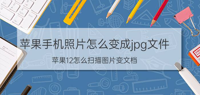 苹果手机照片怎么变成jpg文件 苹果12怎么扫描图片变文档？